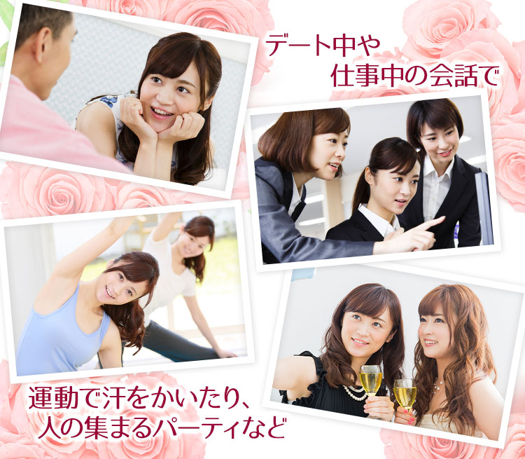 デート中や仕事中の会話、運動で汗をかいたり、人の集まるパーティーなど