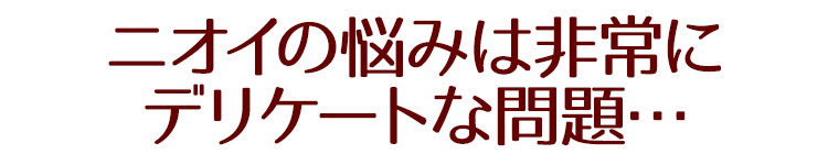ニオイの悩みは非常にデリケートな問題…