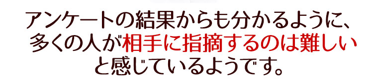 アンケートの結果からも分かるように、多くの人が相手に指摘するのは難しいと感じているようです。