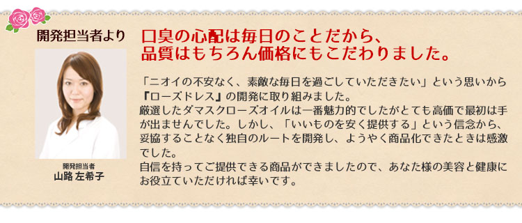 口臭の心配は毎日のことだから、品質はもちろん価格にもこだわりました。「ニオイの不安なく、素敵な毎日を過ごしていただきたい」という思いから、『ローズドレス』の開発に取り組みました。厳選したダマスクローズオイルは一番魅力的でしたがとても高価で最初は手が出ませんでした。しかし、「いいものを安く提供する」という信念から、妥協することなく独自のルートを開発し、ようやく商品化できたときは感激でした。自信を持ってご提供できる商品ができましたので、あなた様の美容と健康にお役立ていただければ幸いです。